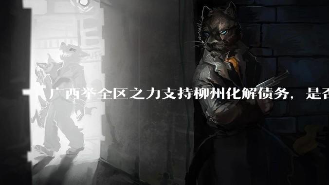 广西举全区之力支持柳州化解债务，是否意味着***隐性债务正受到越来越多的重视？