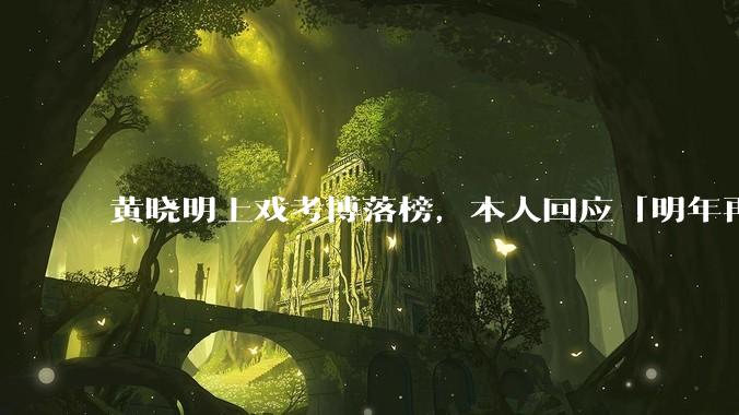 黄晓明上戏考博落榜，本人回应「明年再战」，怎样看明星对高学历的追求？上戏博士有多难考？