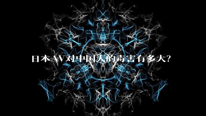 日本AV对中国人的毒害有多大？
