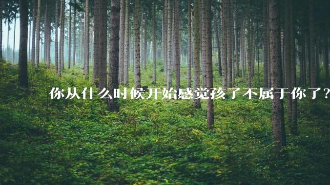 你从什么时候开始感觉孩子不属于你了？