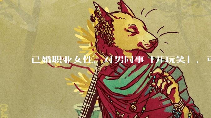 已婚职业女性，对男同事「开玩笑」，可以有多出格？