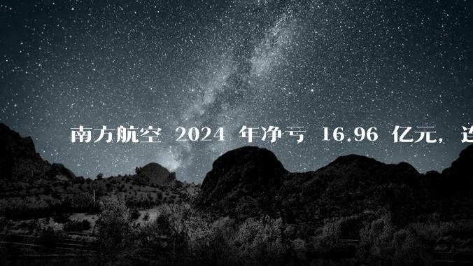 南方航空 2024 年净亏 16.96 亿元，连续 5 年亏损，如此难盈利的民航，商业模有哪些缺点？