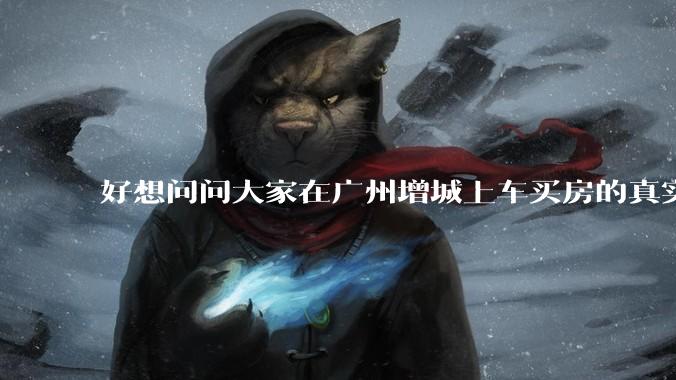 好想问问大家在广州增城上车买房的真实体验，真的不能买吗？
