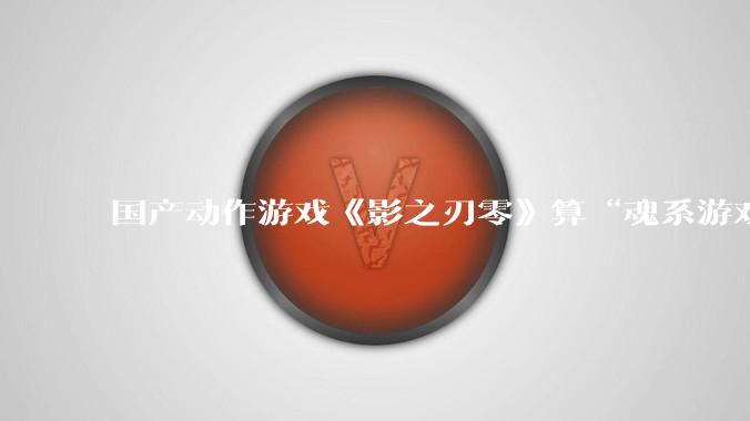 国产动作游戏《影之刃零》算“魂系游戏”吗？为什么许多制作组都在往“类魂”玩法上靠拢？