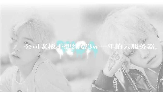 公司老板不想续费3w一年的云服务器，合理吗？